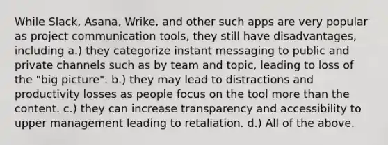 While Slack, Asana, Wrike, and other such apps are very popular as project communication tools, they still have disadvantages, including a.) they categorize instant messaging to public and private channels such as by team and topic, leading to loss of the "big picture". b.) they may lead to distractions and productivity losses as people focus on the tool more than the content. c.) they can increase transparency and accessibility to upper management leading to retaliation. d.) All of the above.