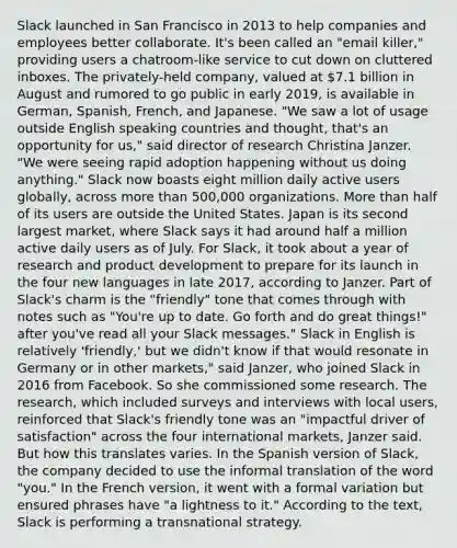 Slack launched in San Francisco in 2013 to help companies and employees better collaborate. It's been called an "email killer," providing users a chatroom-like service to cut down on cluttered inboxes. The privately-held company, valued at 7.1 billion in August and rumored to go public in early 2019, is available in German, Spanish, French, and Japanese. "We saw a lot of usage outside English speaking countries and thought, that's an opportunity for us," said director of research Christina Janzer. "We were seeing rapid adoption happening without us doing anything." Slack now boasts eight million daily active users globally, across more than 500,000 organizations. More than half of its users are outside the United States. Japan is its second largest market, where Slack says it had around half a million active daily users as of July. For Slack, it took about a year of research and product development to prepare for its launch in the four new languages in late 2017, according to Janzer. Part of Slack's charm is the "friendly" tone that comes through with notes such as "You're up to date. Go forth and do great things!" after you've read all your Slack messages." Slack in English is relatively 'friendly,' but we didn't know if that would resonate in Germany or in other markets," said Janzer, who joined Slack in 2016 from Facebook. So she commissioned some research. The research, which included surveys and interviews with local users, reinforced that Slack's friendly tone was an "impactful driver of satisfaction" across the four international markets, Janzer said. But how this translates varies. In the Spanish version of Slack, the company decided to use the informal translation of the word "you." In the French version, it went with a formal variation but ensured phrases have "a lightness to it." According to the text, Slack is performing a transnational strategy.