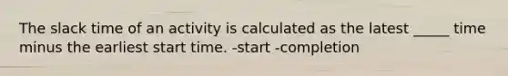 The slack time of an activity is calculated as the latest _____ time minus the earliest start time. -start -completion