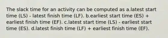 The slack time for an activity can be computed as a.latest start time (LS) - latest finish time (LF). b.earliest start time (ES) + earliest finish time (EF). c.latest start time (LS) - earliest start time (ES). d.latest finish time (LF) + earliest finish time (EF).