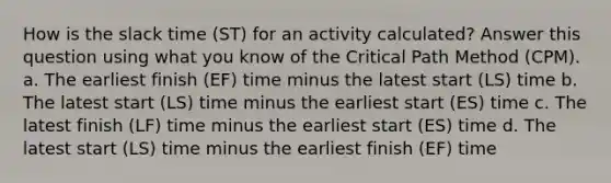 How is the slack time (ST) for an activity calculated? Answer this question using what you know of the Critical Path Method (CPM). a. The earliest finish (EF) time minus the latest start (LS) time b. The latest start (LS) time minus the earliest start (ES) time c. The latest finish (LF) time minus the earliest start (ES) time d. The latest start (LS) time minus the earliest finish (EF) time