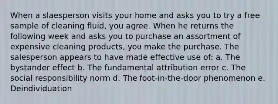 When a slaesperson visits your home and asks you to try a free sample of cleaning fluid, you agree. When he returns the following week and asks you to purchase an assortment of expensive cleaning products, you make the purchase. The salesperson appears to have made effective use of: a. The bystander effect b. The fundamental attribution error c. The social responsibility norm d. The foot-in-the-door phenomenon e. Deindividuation