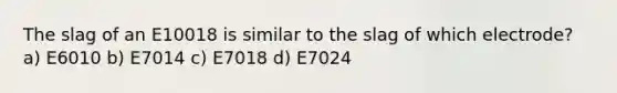 The slag of an E10018 is similar to the slag of which electrode? a) E6010 b) E7014 c) E7018 d) E7024