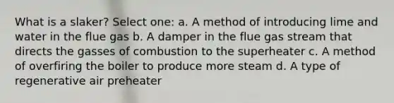 What is a slaker? Select one: a. A method of introducing lime and water in the flue gas b. A damper in the flue gas stream that directs the gasses of combustion to the superheater c. A method of overfiring the boiler to produce more steam d. A type of regenerative air preheater