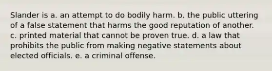 Slander is a. an attempt to do bodily harm. b. the public uttering of a false statement that harms the good reputation of another. c. printed material that cannot be proven true. d. a law that prohibits the public from making negative statements about elected officials. e. a criminal offense.