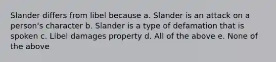 Slander differs from libel because a. Slander is an attack on a person's character b. Slander is a type of defamation that is spoken c. Libel damages property d. All of the above e. None of the above