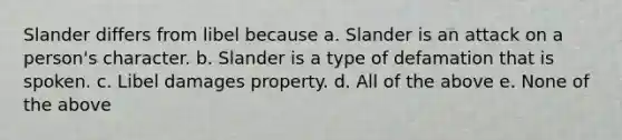 Slander differs from libel because a. Slander is an attack on a person's character. b. Slander is a type of defamation that is spoken. c. Libel damages property. d. All of the above e. None of the above