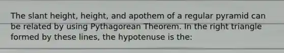 The slant height, height, and apothem of a regular pyramid can be related by using Pythagorean Theorem. In the right triangle formed by these lines, the hypotenuse is the: