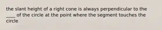 the slant height of a right cone is always perpendicular to the ____ of the circle at the point where the segment touches the circle