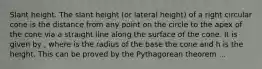 Slant height. The slant height (or lateral height) of a right circular cone is the distance from any point on the circle to the apex of the cone via a straight line along the surface of the cone. It is given by , where is the radius of the base the cone and h is the height. This can be proved by the Pythagorean theorem ...