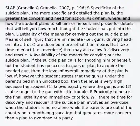 SLAP (Granello & Granello, 2007, p. 196) S Specificity of the suicide plan. The more specific and detailed the plan is, the greater the concern and need for action. Ask when, where, and how the student plans to kill him or herself, and probe for details that will tell you how much thought the student has put into this plan. L Lethality of the means for carrying out the suicide plan. Means of self-injury that are immediate (i.e., guns, driving head-on into a truck) are deemed more lethal than means that take time to enact (i.e., overdose) that may also allow for discovery and rescue. A Availability of the means for carrying out the suicide plan. If the suicide plan calls for shooting him or herself, but the student has no access to guns or plan to acquire the needed gun, then the level of overall immediacy of the plan is low. If, however,the student states that the gun is under the parent's bed in an unlocked box, then the level is very high because the student (1) knows exactly where the gun is and (2) is able to get to the gun with little trouble. P Proximity to help is the final lethality and immediacy criterion. Will there be time for discovery and rescue? If the suicide plan involves an overdose when the student is home alone while the parents are out of the country on a month-long vacation that generates more concern than a plan to overdose at a party.