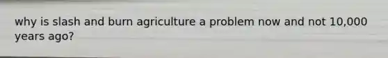 why is slash and burn agriculture a problem now and not 10,000 years ago?