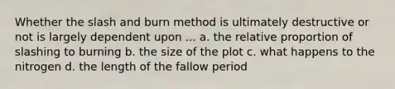 Whether the slash and burn method is ultimately destructive or not is largely dependent upon ... a. the relative proportion of slashing to burning b. the size of the plot c. what happens to the nitrogen d. the length of the fallow period