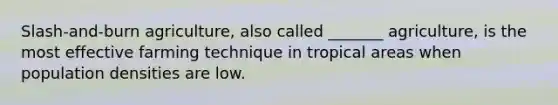 Slash-and-burn agriculture, also called _______ agriculture, is the most effective farming technique in tropical areas when population densities are low.