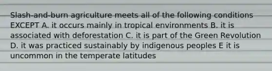 Slash-and-burn agriculture meets all of the following conditions EXCEPT A. it occurs mainly in tropical environments B. it is associated with deforestation C. it is part of the Green Revolution D. it was practiced sustainably by indigenous peoples E it is uncommon in the temperate latitudes