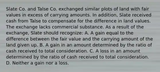 Slate Co. and Talse Co. exchanged similar plots of land with fair values in excess of carrying amounts. In addition, Slate received cash from Talse to compensate for the difference in land values. The exchange lacks commercial substance. As a result of the exchange, Slate should recognize: A. A gain equal to the difference between the fair value and the carrying amount of the land given up. B. A gain in an amount determined by the ratio of cash received to total consideration. C. A loss in an amount determined by the ratio of cash received to total consideration. D. Neither a gain nor a loss.