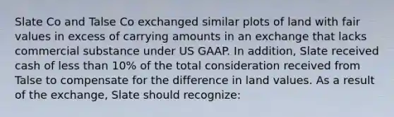 Slate Co and Talse Co exchanged similar plots of land with fair values in excess of carrying amounts in an exchange that lacks commercial substance under US GAAP. In addition, Slate received cash of less than 10% of the total consideration received from Talse to compensate for the difference in land values. As a result of the exchange, Slate should recognize: