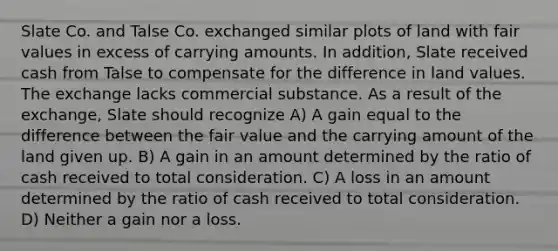 Slate Co. and Talse Co. exchanged similar plots of land with fair values in excess of carrying amounts. In addition, Slate received cash from Talse to compensate for the difference in land values. The exchange lacks commercial substance. As a result of the exchange, Slate should recognize A) A gain equal to the difference between the fair value and the carrying amount of the land given up. B) A gain in an amount determined by the ratio of cash received to total consideration. C) A loss in an amount determined by the ratio of cash received to total consideration. D) Neither a gain nor a loss.