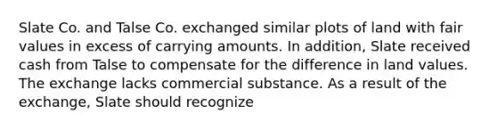 Slate Co. and Talse Co. exchanged similar plots of land with fair values in excess of carrying amounts. In addition, Slate received cash from Talse to compensate for the difference in land values. The exchange lacks commercial substance. As a result of the exchange, Slate should recognize