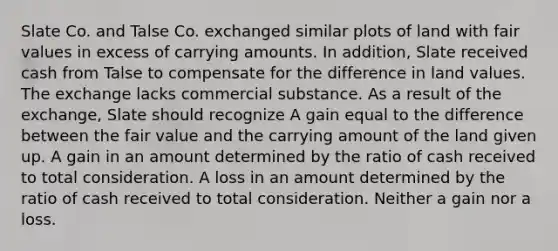 Slate Co. and Talse Co. exchanged similar plots of land with fair values in excess of carrying amounts. In addition, Slate received cash from Talse to compensate for the difference in land values. The exchange lacks commercial substance. As a result of the exchange, Slate should recognize A gain equal to the difference between the fair value and the carrying amount of the land given up. A gain in an amount determined by the ratio of cash received to total consideration. A loss in an amount determined by the ratio of cash received to total consideration. Neither a gain nor a loss.