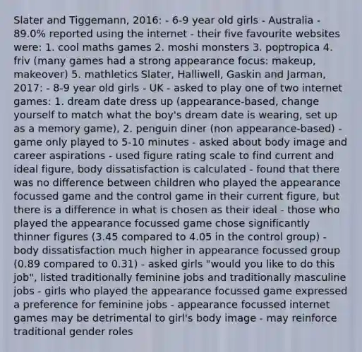 Slater and Tiggemann, 2016: - 6-9 year old girls - Australia - 89.0% reported using the internet - their five favourite websites were: 1. cool maths games 2. moshi monsters 3. poptropica 4. friv (many games had a strong appearance focus: makeup, makeover) 5. mathletics Slater, Halliwell, Gaskin and Jarman, 2017: - 8-9 year old girls - UK - asked to play one of two internet games: 1. dream date dress up (appearance-based, change yourself to match what the boy's dream date is wearing, set up as a memory game), 2. penguin diner (non appearance-based) - game only played to 5-10 minutes - asked about body image and career aspirations - used figure rating scale to find current and ideal figure, body dissatisfaction is calculated - found that there was no difference between children who played the appearance focussed game and the control game in their current figure, but there is a difference in what is chosen as their ideal - those who played the appearance focussed game chose significantly thinner figures (3.45 compared to 4.05 in the control group) - body dissatisfaction much higher in appearance focussed group (0.89 compared to 0.31) - asked girls "would you like to do this job", listed traditionally feminine jobs and traditionally masculine jobs - girls who played the appearance focussed game expressed a preference for feminine jobs - appearance focussed internet games may be detrimental to girl's body image - may reinforce traditional gender roles