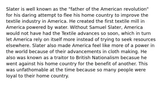 Slater is well known as the "father of the American revolution" for his daring attempt to flee his home country to improve the textile industry in America. He created the first textile mill in America powered by water. Without Samuel Slater, America would not have had the Textile advances so soon, which in turn let America rely on itself more instead of trying to seek resources elsewhere. Slater also made America feel like more of a power in the world because of their advancements in cloth making. He also was known as a traitor to British Nationalism becasue he went against his home country for the benefit of another. This was unfathomable at the time because so many people were loyal to their home country.