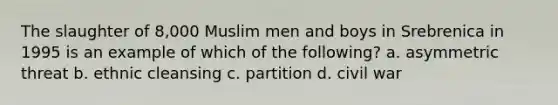 The slaughter of 8,000 Muslim men and boys in Srebrenica in 1995 is an example of which of the following? a. asymmetric threat b. ethnic cleansing c. partition d. civil war