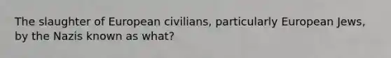 The slaughter of European civilians, particularly European Jews, by the Nazis known as what?