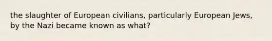 the slaughter of European civilians, particularly European Jews, by the Nazi became known as what?