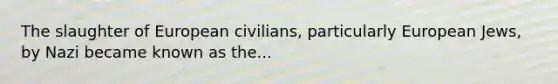 The slaughter of European civilians, particularly European Jews, by Nazi became known as the...