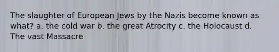 The slaughter of European Jews by the Nazis become known as what? a. the cold war b. the great Atrocity c. the Holocaust d. The vast Massacre