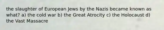 the slaughter of European Jews by the Nazis became known as what? a) the cold war b) the Great Atrocity c) the Holocaust d) the Vast Massacre