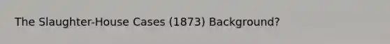 The Slaughter-House Cases (1873) Background?