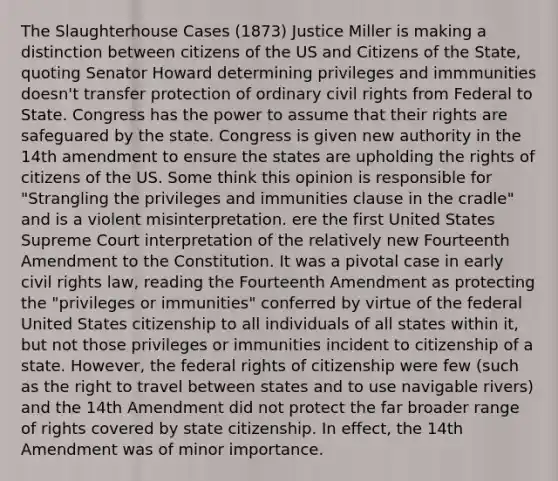 The Slaughterhouse Cases (1873) Justice Miller is making a distinction between citizens of the US and Citizens of the State, quoting Senator Howard determining privileges and immmunities doesn't transfer protection of ordinary civil rights from Federal to State. Congress has the power to assume that their rights are safeguared by the state. Congress is given new authority in the 14th amendment to ensure the states are upholding the rights of citizens of the US. Some think this opinion is responsible for "Strangling the privileges and immunities clause in the cradle" and is a violent misinterpretation. ere the first United States Supreme Court interpretation of the relatively new Fourteenth Amendment to the Constitution. It was a pivotal case in early civil rights law, reading the Fourteenth Amendment as protecting the "privileges or immunities" conferred by virtue of the federal United States citizenship to all individuals of all states within it, but not those privileges or immunities incident to citizenship of a state. However, the federal rights of citizenship were few (such as the right to travel between states and to use navigable rivers) and the 14th Amendment did not protect the far broader range of rights covered by state citizenship. In effect, the 14th Amendment was of minor importance.