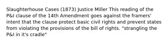 Slaughterhouse Cases (1873) Justice Miller This reading of the P&I clause of the 14th Amendment goes against the framers' intent that the clause protect basic civil rights and prevent states from violating the provisions of the bill of rights. "strangling the P&I in it's cradle"