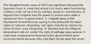 The Slaughterhouse cases of 1873 are significant because the Supreme Court A. ruled that where civil courts were functioning, civilians could not be tried by military courts or commissions. B. argued that Congress had the power to ensure each state a republican form of government. C. chipped away at the Fourteenth Amendment by saying it only protected the basic rights of national citizenship, not rights that fell to citizens by virtue of their state citizenship. D. decided that the Fifteenth Amendment did not confer the right of suffrage upon anyone. E. ruled that congressional Reconstruction governments were unconstitutional because they had been forced upon the south.