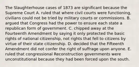 The Slaughterhouse cases of 1873 are significant because the Supreme Court A. ruled that where civil courts were functioning, civilians could not be tried by military courts or commissions. B. argued that Congress had the power to ensure each state a republican form of government. C. chipped away at the Fourteenth Amendment by saying it only protected the basic rights of national citizenship, not rights that fell to citizens by virtue of their state citizenship. D. decided that the Fifteenth Amendment did not confer the right of suffrage upon anyone. E. ruled that congressional Reconstruction governments were unconstitutional because they had been forced upon the south.