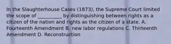 In the Slaughterhouse Cases (1873), the Supreme Court limited the scope of __________ by distinguishing between rights as a citizen of the nation and rights as the citizen of a state. A. Fourteenth Amendment B. new labor regulations C. Thirteenth Amendment D. Reconstruction