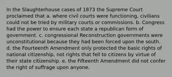 In the Slaughterhouse cases of 1873 the Supreme Court proclaimed that a. where civil courts were functioning, civilians could not be tried by military courts or commissions. b. Congress had the power to ensure each state a republican form of government. c. congressional Reconstruction governments were unconstitutional because they had been forced upon the south. d. the Fourteenth Amendment only protected the basic rights of national citizenship, not rights that fell to citizens by virtue of their state citizenship. e. the Fifteenth Amendment did not confer the right of suffrage upon anyone.