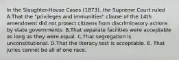 In the Slaughter-House Cases (1873), the Supreme Court ruled A.That the "privileges and immunities" clause of the 14th amendment did not protect citizens from discriminatory actions by state governments. B.That separate facilities were acceptable as long as they were equal. C.That segregation is unconstitutional. D.That the literacy test is acceptable. E. That juries cannot be all of one race.