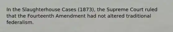 In the Slaughterhouse Cases (1873), the Supreme Court ruled that the Fourteenth Amendment had not altered traditional federalism.