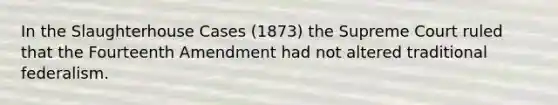 In the Slaughterhouse Cases (1873) the Supreme Court ruled that the Fourteenth Amendment had not altered traditional federalism.