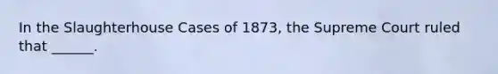 In the Slaughterhouse Cases of 1873, the Supreme Court ruled that ______.