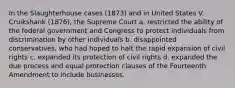 In the Slaughterhouse cases (1873) and in United States V. Cruikshank (1876), the Supreme Court a. restricted the ability of the federal government and Congress to protect individuals from discrimination by other individuals b. disappointed conservatives, who had hoped to halt the rapid expansion of civil rights c. expanded its protection of civil rights d. expanded the due process and equal protection clauses of the Fourteenth Amendment to include businesses.