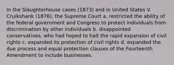 In the Slaughterhouse cases (1873) and in United States V. Cruikshank (1876), the Supreme Court a. restricted the ability of the federal government and Congress to protect individuals from discrimination by other individuals b. disappointed conservatives, who had hoped to halt the rapid expansion of civil rights c. expanded its protection of civil rights d. expanded the due process and equal protection clauses of the Fourteenth Amendment to include businesses.