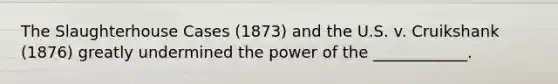 The Slaughterhouse Cases (1873) and the U.S. v. Cruikshank (1876) greatly undermined the power of the ____________.