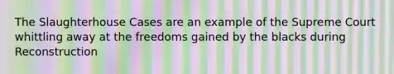 The Slaughterhouse Cases are an example of the Supreme Court whittling away at the freedoms gained by the blacks during Reconstruction