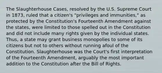 The Slaughterhouse Cases, resolved by the U.S. Supreme Court in 1873, ruled that a citizen's "privileges and immunities," as protected by the Constitution's Fourteenth Amendment against the states, were limited to those spelled out in the Constitution and did not include many rights given by the individual states. Thus, a state may grant business monopolies to some of its citizens but not to others without running afoul of the Constitution. Slaughterhouse was the Court's first interpretation of the Fourteenth Amendment, arguably the most important addition to the Constitution after the Bill of Rights.