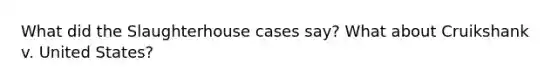 What did the Slaughterhouse cases say? What about Cruikshank v. United States?