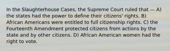 In the Slaughterhouse Cases, the Supreme Court ruled that — A) the states had the power to define their citizens' rights. B) African Americans were entitled to full citizenship rights. C) the Fourteenth Amendment protected citizens from actions by the state and by other citizens. D) African American women had the right to vote.